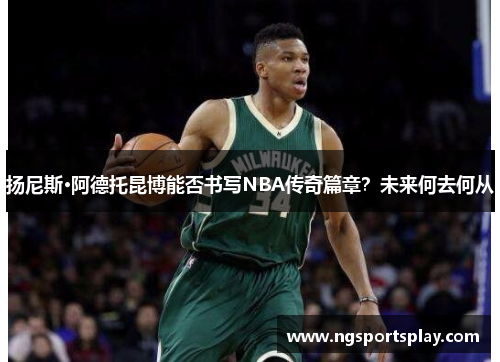 扬尼斯·阿德托昆博能否书写NBA传奇篇章？未来何去何从