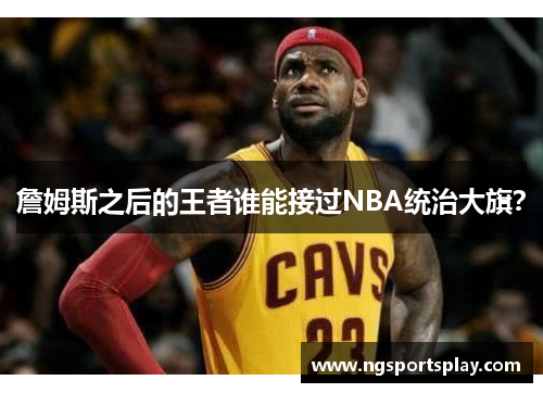 詹姆斯之后的王者谁能接过NBA统治大旗？